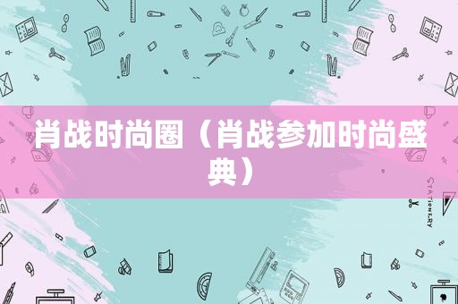 肖战时尚圈（肖战参加时尚盛典）