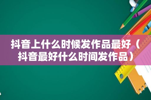 抖音上什么时候发作品最好（抖音最好什么时间发作品）