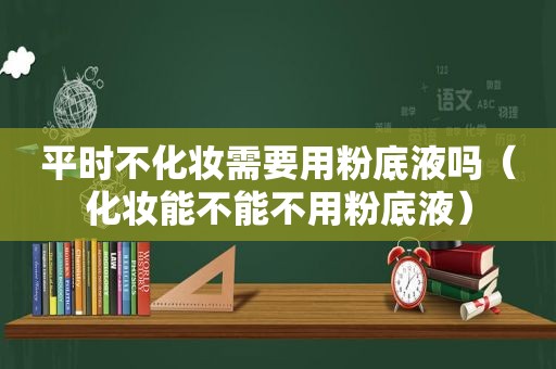 平时不化妆需要用粉底液吗（化妆能不能不用粉底液）