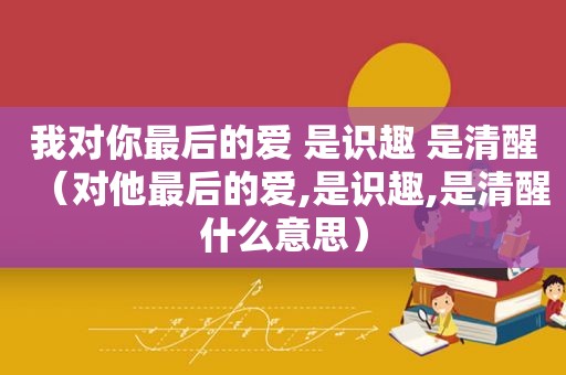 我对你最后的爱 是识趣 是清醒（对他最后的爱,是识趣,是清醒什么意思）