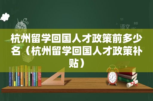 杭州留学回国人才政策前多少名（杭州留学回国人才政策补贴）