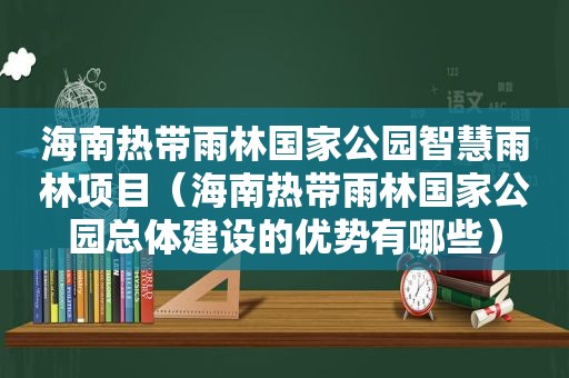 海南热带雨林国家公园智慧雨林项目（海南热带雨林国家公园总体建设的优势有哪些）