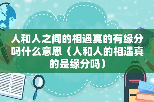 人和人之间的相遇真的有缘分吗什么意思（人和人的相遇真的是缘分吗）