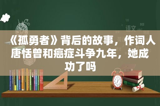 《孤勇者》背后的故事，作词人唐恬曾和癌症斗争九年，她成功了吗