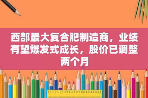 西部最大复合肥制造商，业绩有望爆发式成长，股价已调整两个月