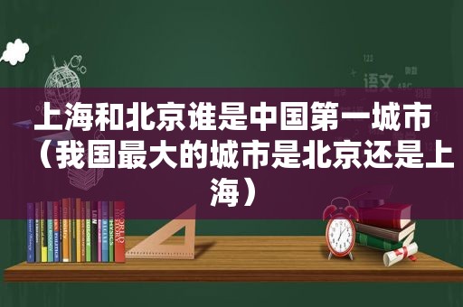 上海和北京谁是中国第一城市（我国最大的城市是北京还是上海）