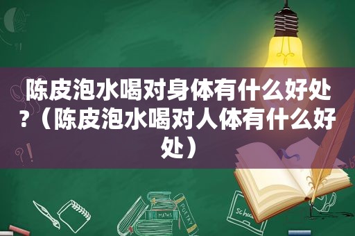 陈皮泡水喝对身体有什么好处?（陈皮泡水喝对人体有什么好处）