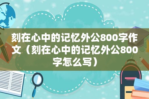 刻在心中的记忆外公800字作文（刻在心中的记忆外公800字怎么写）