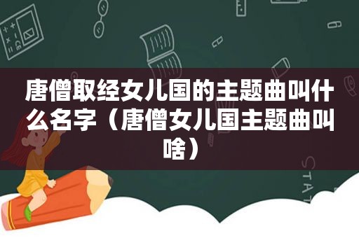 唐僧取经女儿国的主题曲叫什么名字（唐僧女儿国主题曲叫啥）