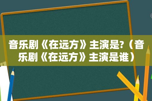 音乐剧《在远方》主演是?（音乐剧《在远方》主演是谁）