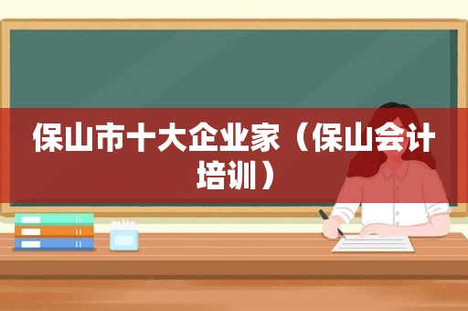 保山市十大企业家（保山会计培训）