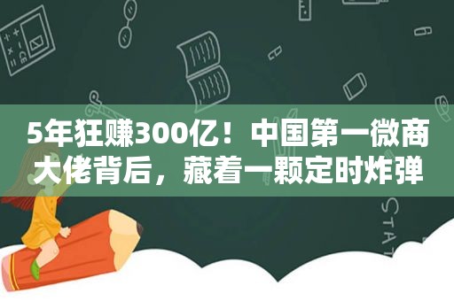 5年狂赚300亿！中国第一微商大佬背后，藏着一颗定时炸弹