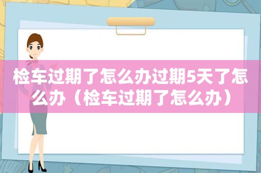 检车过期了怎么办过期5天了怎么办（检车过期了怎么办）