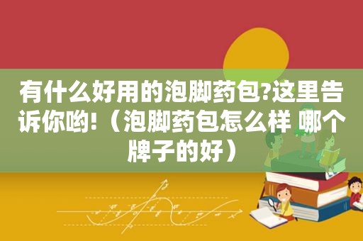 有什么好用的泡脚药包?这里告诉你哟!（泡脚药包怎么样 哪个牌子的好）