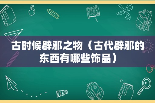 古时候辟邪之物（古代辟邪的东西有哪些饰品）