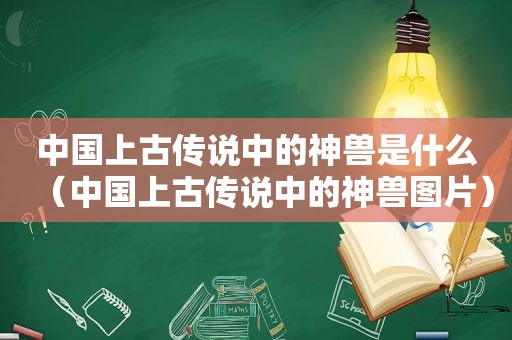 中国上古传说中的神兽是什么（中国上古传说中的神兽图片）