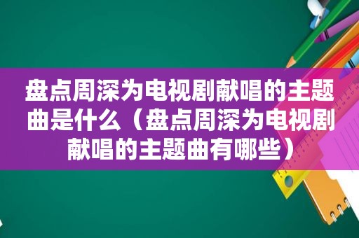 盘点周深为电视剧献唱的主题曲是什么（盘点周深为电视剧献唱的主题曲有哪些）