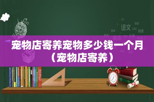 宠物店寄养宠物多少钱一个月（宠物店寄养）