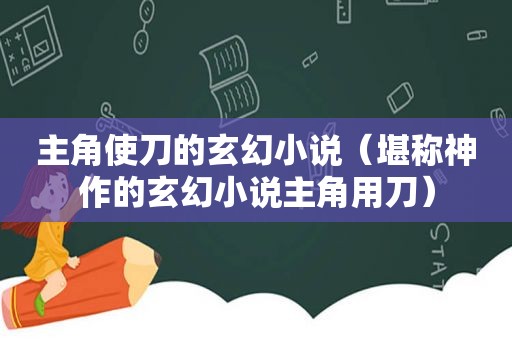 主角使刀的玄幻小说（堪称神作的玄幻小说主角用刀）