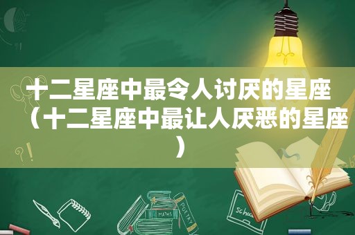 十二星座中最令人讨厌的星座（十二星座中最让人厌恶的星座）