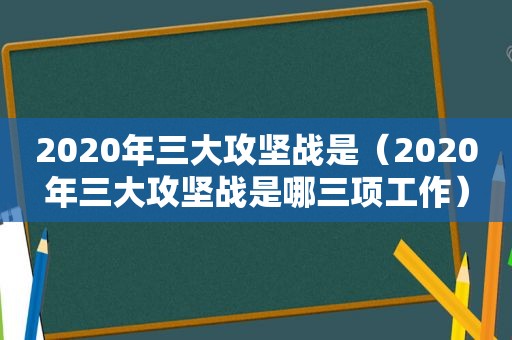 2020年三大攻坚战是（2020年三大攻坚战是哪三项工作）