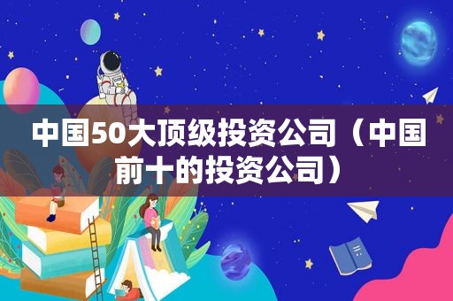 中国50大顶级投资公司（中国前十的投资公司）