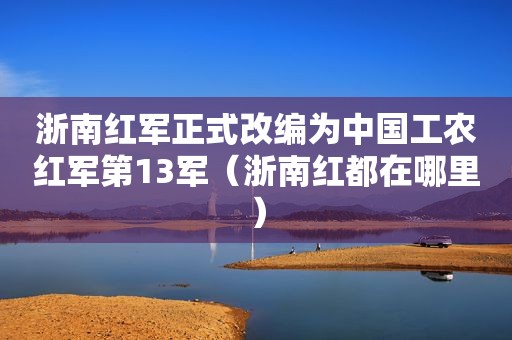 浙南红军正式改编为中国工农红军第13军（浙南红都在哪里）