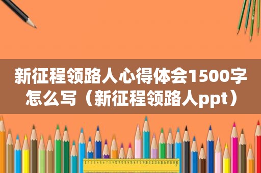 新征程领路人心得体会1500字怎么写（新征程领路人ppt）