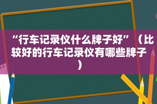 “行车记录仪什么牌子好”（比较好的行车记录仪有哪些牌子）