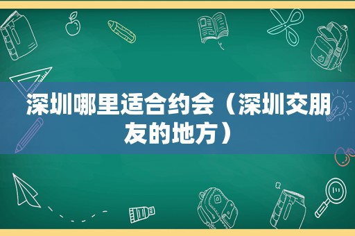 深圳哪里适合约会（深圳交朋友的地方）