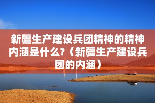 新疆生产建设兵团精神的精神内涵是什么?（新疆生产建设兵团的内涵）