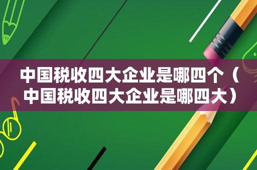 中国税收四大企业是哪四个（中国税收四大企业是哪四大）