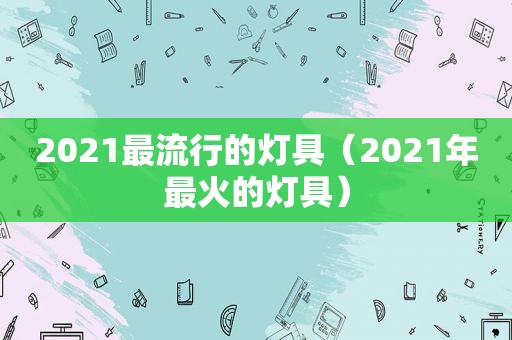 2021最流行的灯具（2021年最火的灯具）