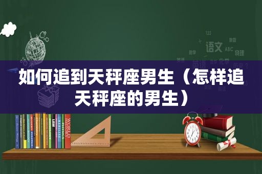 如何追到天秤座男生（怎样追天秤座的男生）