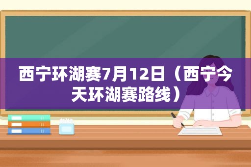 西宁环湖赛7月12日（西宁今天环湖赛路线）