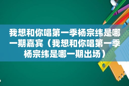 我想和你唱第一季杨宗纬是哪一期嘉宾（我想和你唱第一季杨宗纬是哪一期出场）