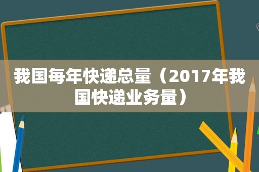 我国每年快递总量（2017年我国快递业务量）