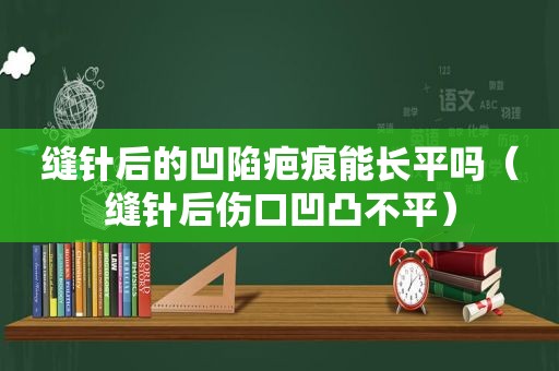 缝针后的凹陷疤痕能长平吗（缝针后伤口凹凸不平）