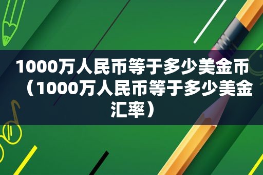 1000万人民币等于多少美金币（1000万人民币等于多少美金汇率）