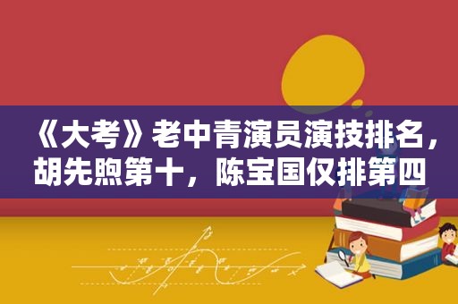 《大考》老中青演员演技排名，胡先煦第十，陈宝国仅排第四