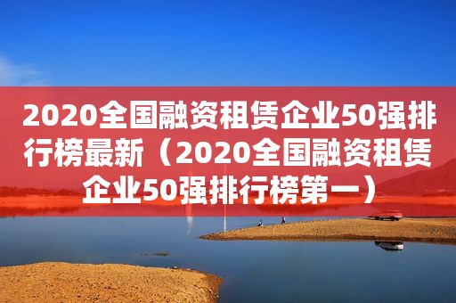 2020全国融资租赁企业50强排行榜最新（2020全国融资租赁企业50强排行榜第一）