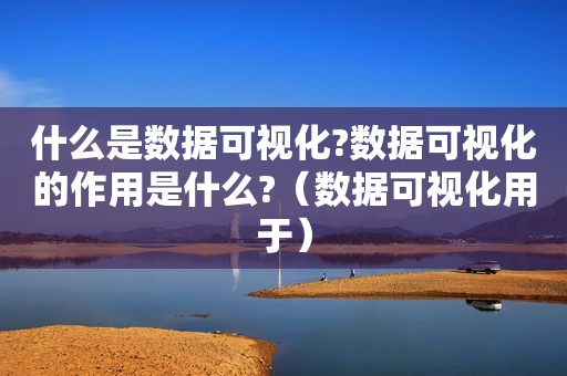 什么是数据可视化?数据可视化的作用是什么?（数据可视化用于）