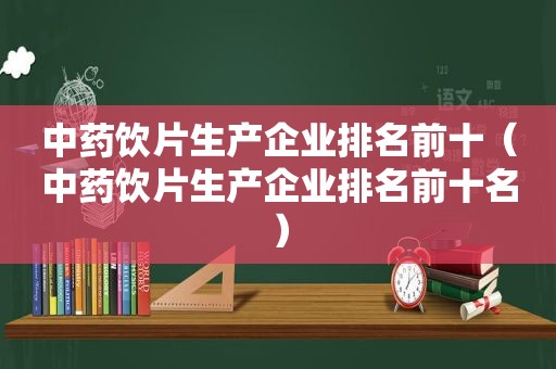 中药饮片生产企业排名前十（中药饮片生产企业排名前十名）