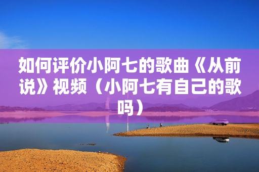 如何评价小阿七的歌曲《从前说》视频（小阿七有自己的歌吗）