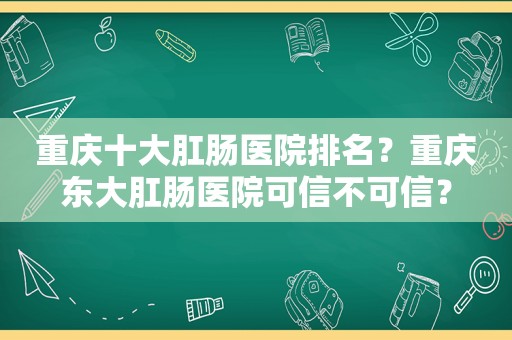 重庆十大肛肠医院排名？重庆东大肛肠医院可信不可信？