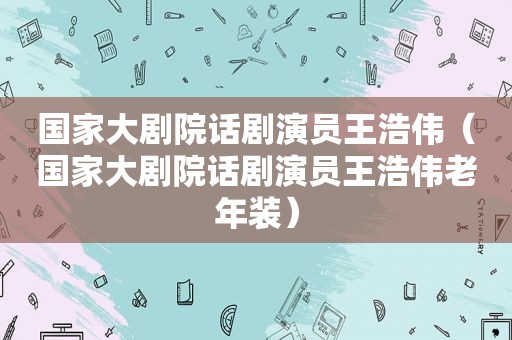 国家大剧院话剧演员王浩伟（国家大剧院话剧演员王浩伟老年装）