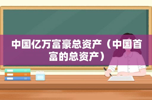 中国亿万富豪总资产（中国首富的总资产）