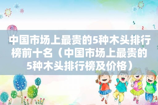 中国市场上最贵的5种木头排行榜前十名（中国市场上最贵的5种木头排行榜及价格）