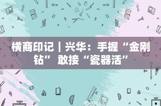 横商印记｜兴华：手握“金刚钻” 敢接“瓷器活”