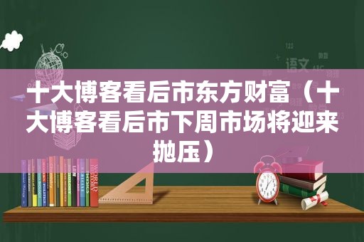 十大博客看后市东方财富（十大博客看后市下周市场将迎来抛压）